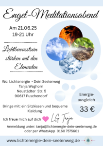 Engel-Meditationsabend
Am 21.06.25 19-21 Uhr
Lichtbewusstsein stärken mit den Elementen
Wo: Lichtenergie - Dein Seelenweg
Tanja Weghorn
Neustädter Str. 5
90617 Puschendorf
Energie-ausgleich
Bringe mit: ein Sitzkissen und bequeme Kleidung
33 €
Ich freue mich auf dich
•LG Tanja
Anmeldung unter: tanja@lichtenergie-dein-seelenweg.de
oder per WhatsApp 0160 7575601